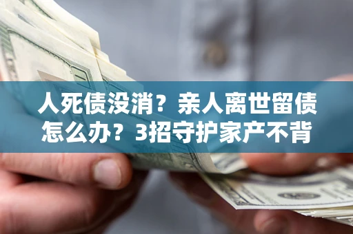 济南人死债没消？亲人离世留债怎么办？3招守护家产不背锅