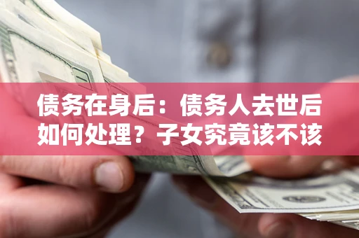 济南债务在身后：债务人去世后如何处理？子女究竟该不该还钱？