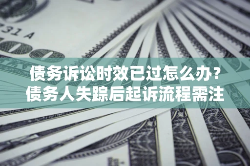 济南债务诉讼时效已过怎么办？债务人失踪后起诉流程需注意什么？