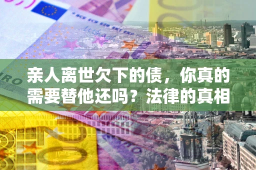 济南亲人离世欠下的债，你真的需要替他还吗？法律的真相或许与你想的不一样